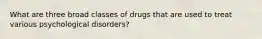 What are three broad classes of drugs that are used to treat various psychological disorders?