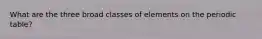 What are the three broad classes of elements on the periodic table?