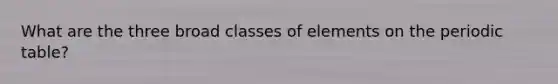 What are the three broad classes of elements on the periodic table?