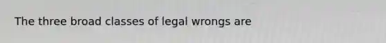 The three broad classes of legal wrongs are