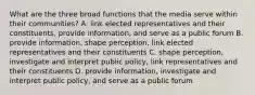 What are the three broad functions that the media serve within their communities? A. link elected representatives and their constituents, provide information, and serve as a public forum B. provide information, shape perception, link elected representatives and their constituents C. shape perception, investigate and interpret public policy, link representatives and their constituents D. provide information, investigate and interpret public policy, and serve as a public forum