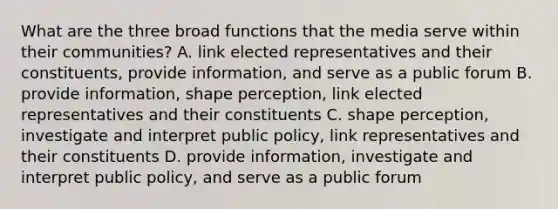 What are the three broad functions that the media serve within their communities? A. link elected representatives and their constituents, provide information, and serve as a public forum B. provide information, shape perception, link elected representatives and their constituents C. shape perception, investigate and interpret public policy, link representatives and their constituents D. provide information, investigate and interpret public policy, and serve as a public forum