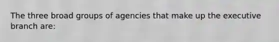 The three broad groups of agencies that make up <a href='https://www.questionai.com/knowledge/kBllUhZHhd-the-executive-branch' class='anchor-knowledge'>the executive branch</a> are: