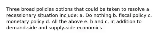 Three broad policies options that could be taken to resolve a recessionary situation include: a. Do nothing b. fiscal policy c. monetary policy d. All the above e. b and c, in addition to demand-side and supply-side economics