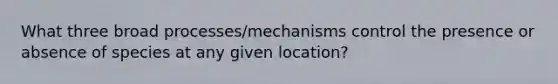 What three broad processes/mechanisms control the presence or absence of species at any given location?