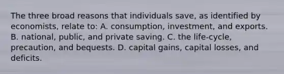 The three broad reasons that individuals save, as identified by economists, relate to: A. consumption, investment, and exports. B. national, public, and private saving. C. the life-cycle, precaution, and bequests. D. capital gains, capital losses, and deficits.