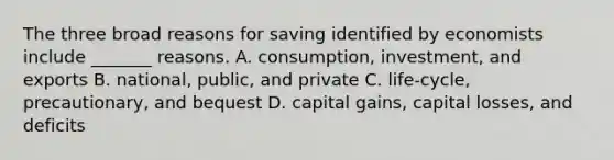 The three broad reasons for saving identified by economists include _______ reasons. A. consumption, investment, and exports B. national, public, and private C. life-cycle, precautionary, and bequest D. capital gains, capital losses, and deficits