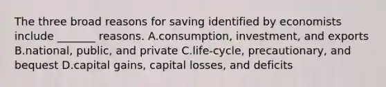 The three broad reasons for saving identified by economists include _______ reasons. A.consumption, investment, and exports B.national, public, and private C.life-cycle, precautionary, and bequest D.capital gains, capital losses, and deficits