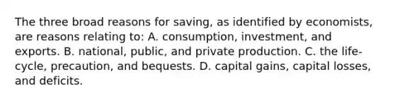 The three broad reasons for saving, as identified by economists, are reasons relating to: A. consumption, investment, and exports. B. national, public, and private production. C. the life-cycle, precaution, and bequests. D. capital gains, capital losses, and deficits.