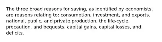 The three broad reasons for saving, as identified by economists, are reasons relating to: consumption, investment, and exports. national, public, and private production. the life-cycle, precaution, and bequests. capital gains, capital losses, and deficits.