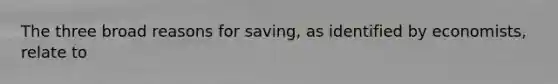 The three broad reasons for saving, as identified by economists, relate to