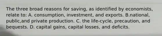 The three broad reasons for saving, as identified by economists, relate to: A. consumption, investment, and exports. B.national, public,and private production. C. the life-cycle, precaution, and bequests. D. capital gains, capital losses, and deficits.