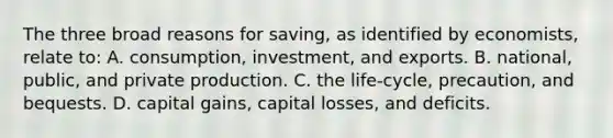 The three broad reasons for saving, as identified by economists, relate to: A. consumption, investment, and exports. B. national, public, and private production. C. the life-cycle, precaution, and bequests. D. capital gains, capital losses, and deficits.