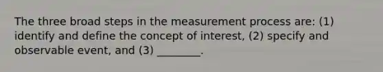 The three broad steps in the measurement process are: (1) identify and define the concept of interest, (2) specify and observable event, and (3) ________.