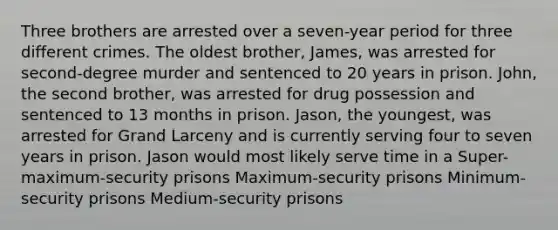 Three brothers are arrested over a seven-year period for three different crimes. The oldest brother, James, was arrested for second-degree murder and sentenced to 20 years in prison. John, the second brother, was arrested for drug possession and sentenced to 13 months in prison. Jason, the youngest, was arrested for Grand Larceny and is currently serving four to seven years in prison. Jason would most likely serve time in a Super-maximum-security prisons Maximum-security prisons Minimum-security prisons Medium-security prisons