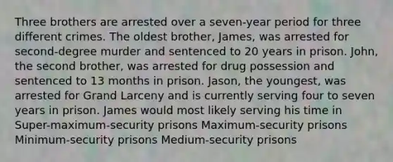 Three brothers are arrested over a seven-year period for three different crimes. The oldest brother, James, was arrested for second-degree murder and sentenced to 20 years in prison. John, the second brother, was arrested for drug possession and sentenced to 13 months in prison. Jason, the youngest, was arrested for Grand Larceny and is currently serving four to seven years in prison. James would most likely serving his time in Super-maximum-security prisons Maximum-security prisons Minimum-security prisons Medium-security prisons