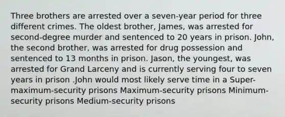 Three brothers are arrested over a seven-year period for three different crimes. The oldest brother, James, was arrested for second-degree murder and sentenced to 20 years in prison. John, the second brother, was arrested for drug possession and sentenced to 13 months in prison. Jason, the youngest, was arrested for Grand Larceny and is currently serving four to seven years in prison .John would most likely serve time in a Super-maximum-security prisons Maximum-security prisons Minimum-security prisons Medium-security prisons