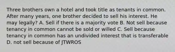 Three brothers own a hotel and took title as tenants in common. After many years, one brother decided to sell his interest. He may legally? A. Sell if there is a majority vote B. Not sell because tenancy in common cannot be sold or willed C. Sell because tenancy in common has an undivided interest that is transferable D. not sell because of JTWROS