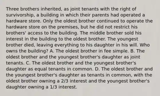 Three brothers inherited, as joint tenants with the right of survivorship, a building in which their parents had operated a hardware store. Only the oldest brother continued to operate the hardware store on the premises, but he did not restrict his brothers' access to the building. The middle brother sold his interest in the building to the oldest brother. The youngest brother died, leaving everything to his daughter in his will. Who owns the building? A. The oldest brother in fee simple. B. The oldest brother and the youngest brother's daughter as joint tenants. C. The oldest brother and the youngest brother's daughter as equal tenants in common. D. The oldest brother and the youngest brother's daughter as tenants in common, with the oldest brother owning a 2/3 interest and the youngest brother's daughter owning a 1/3 interest.