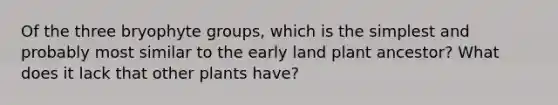 Of the three bryophyte groups, which is the simplest and probably most similar to the early land plant ancestor? What does it lack that other plants have?