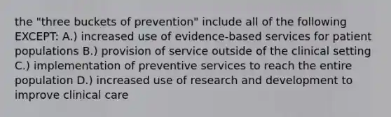 the "three buckets of prevention" include all of the following EXCEPT: A.) increased use of evidence-based services for patient populations B.) provision of service outside of the clinical setting C.) implementation of preventive services to reach the entire population D.) increased use of research and development to improve clinical care