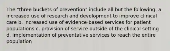 The "three buckets of prevention" include all but the following: a. increased use of research and development to improve clinical care b. increased use of evidence-based services for patient populations c. provision of service outside of the clinical setting d. implementation of preventative services to reach the entire population