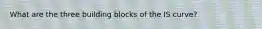 What are the three building blocks of the IS curve?