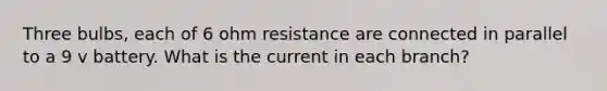 Three bulbs, each of 6 ohm resistance are connected in parallel to a 9 v battery. What is the current in each branch?