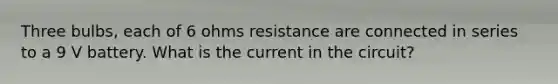 Three bulbs, each of 6 ohms resistance are connected in series to a 9 V battery. What is the current in the circuit?