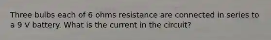 Three bulbs each of 6 ohms resistance are connected in series to a 9 V battery. What is the current in the circuit?