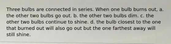 Three bulbs are connected in series. When one bulb burns out, a. the other two bulbs go out. b. the other two bulbs dim. c. the other two bulbs continue to shine. d. the bulb closest to the one that burned out will also go out but the one farthest away will still shine.