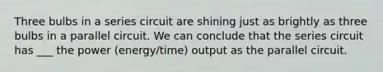 Three bulbs in a series circuit are shining just as brightly as three bulbs in a parallel circuit. We can conclude that the series circuit has ___ the power (energy/time) output as the parallel circuit.