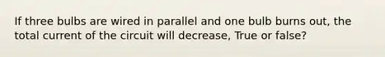 If three bulbs are wired in parallel and one bulb burns out, the total current of the circuit will decrease, True or false?