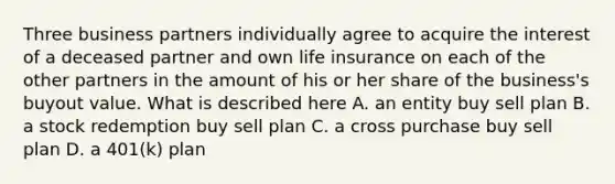 Three business partners individually agree to acquire the interest of a deceased partner and own life insurance on each of the other partners in the amount of his or her share of the business's buyout value. What is described here A. an entity buy sell plan B. a stock redemption buy sell plan C. a cross purchase buy sell plan D. a 401(k) plan