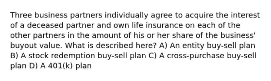 Three business partners individually agree to acquire the interest of a deceased partner and own life insurance on each of the other partners in the amount of his or her share of the business' buyout value. What is described here? A) An entity buy-sell plan B) A stock redemption buy-sell plan C) A cross-purchase buy-sell plan D) A 401(k) plan