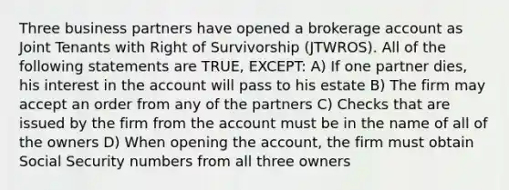 Three business partners have opened a brokerage account as Joint Tenants with Right of Survivorship (JTWROS). All of the following statements are TRUE, EXCEPT: A) If one partner dies, his interest in the account will pass to his estate B) The firm may accept an order from any of the partners C) Checks that are issued by the firm from the account must be in the name of all of the owners D) When opening the account, the firm must obtain Social Security numbers from all three owners