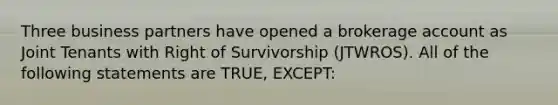 Three business partners have opened a brokerage account as Joint Tenants with Right of Survivorship (JTWROS). All of the following statements are TRUE, EXCEPT: