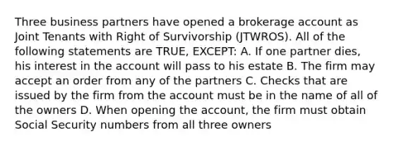 Three business partners have opened a brokerage account as Joint Tenants with Right of Survivorship (JTWROS). All of the following statements are TRUE, EXCEPT: A. If one partner dies, his interest in the account will pass to his estate B. The firm may accept an order from any of the partners C. Checks that are issued by the firm from the account must be in the name of all of the owners D. When opening the account, the firm must obtain Social Security numbers from all three owners