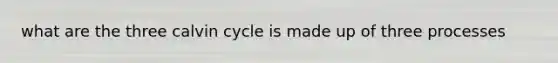 what are the three calvin cycle is made up of three processes