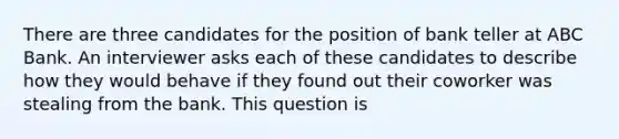 There are three candidates for the position of bank teller at ABC Bank. An interviewer asks each of these candidates to describe how they would behave if they found out their coworker was stealing from the bank. This question is