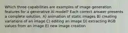 Which three capabilities are examples of image generation features for a generative AI model? Each correct answer presents a complete solution. A) animation of static images B) creating variations of an image C) editing an image D) extracting RGB values from an image E) new image creation