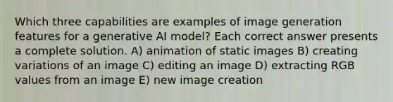 Which three capabilities are examples of image generation features for a generative AI model? Each correct answer presents a complete solution. A) animation of static images B) creating variations of an image C) editing an image D) extracting RGB values from an image E) new image creation