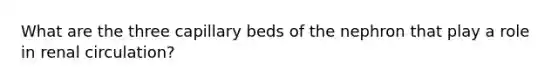 What are the three capillary beds of the nephron that play a role in renal circulation?