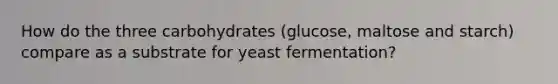 How do the three carbohydrates (glucose, maltose and starch) compare as a substrate for yeast fermentation?