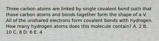 Three carbon atoms are linked by single covalent bond such that those carbon atoms and bonds together form the shape of a V. All of the unshared electrons form covalent bonds with hydrogen. How many hydrogen atoms does this molecule contain? A. 2 B. 10 C. 8 D. 6 E. 4