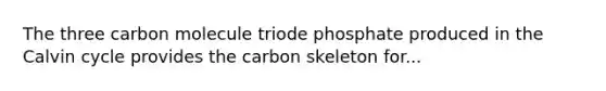 The three carbon molecule triode phosphate produced in the Calvin cycle provides the carbon skeleton for...