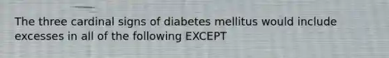 The three cardinal signs of diabetes mellitus would include excesses in all of the following EXCEPT