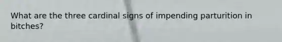 What are the three cardinal signs of impending parturition in bitches?