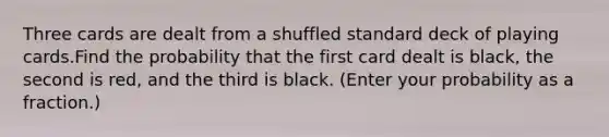 Three cards are dealt from a shuffled standard deck of playing cards.Find the probability that the first card dealt is black, the second is red, and the third is black. (Enter your probability as a fraction.)