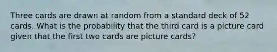 Three cards are drawn at random from a standard deck of 52 cards. What is the probability that the third card is a picture card given that the first two cards are picture cards?